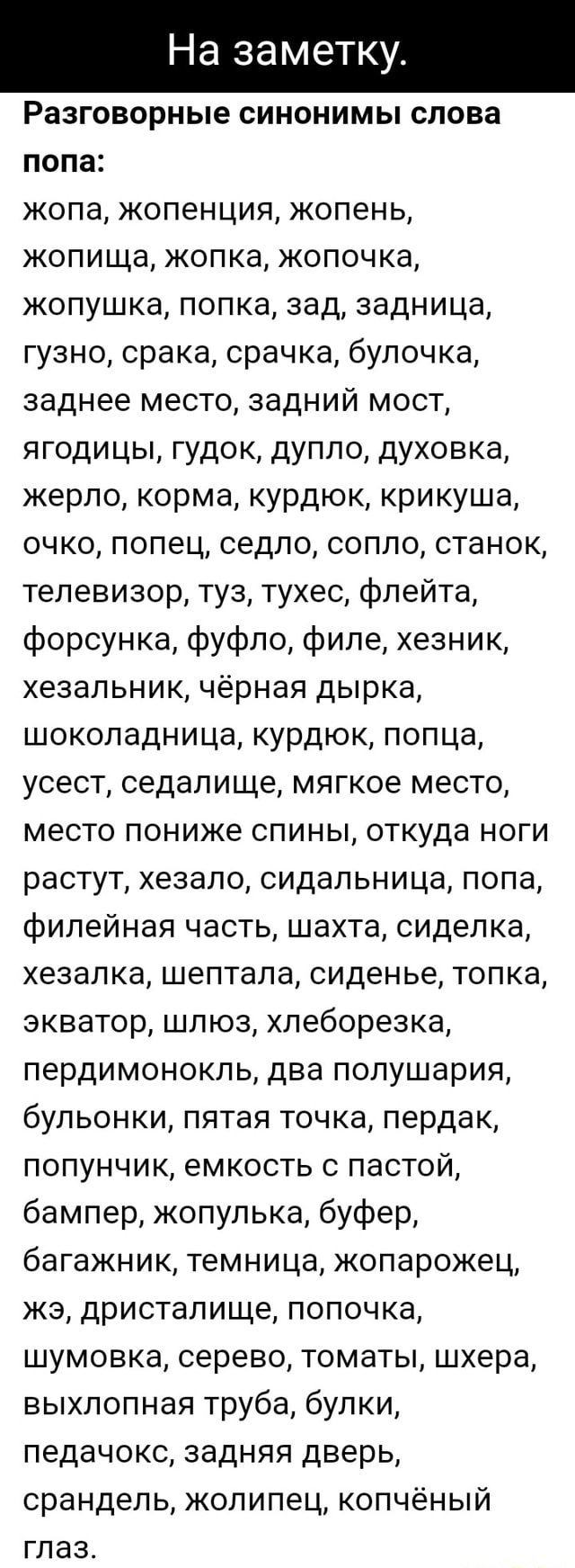 дырка в жопе На заметку. Разговорные синонимы слова попа: жопа, жопенция, жопень,  жопища, жопка, жопочка, жопушка, попка, зад, задница, гузно, срака, срачка,  булочка, заднее место, задний мост, ягодицы, гудок, дупло, духовка, жерло,  корма, курдюк, крикуша,
